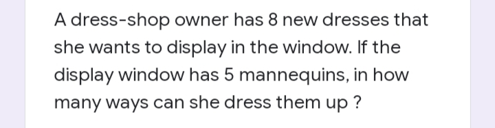 A dress-shop owner has 8 new dresses that
she wants to display in the window. If the
display window has 5 mannequins, in how
many ways can she dress them up ?
