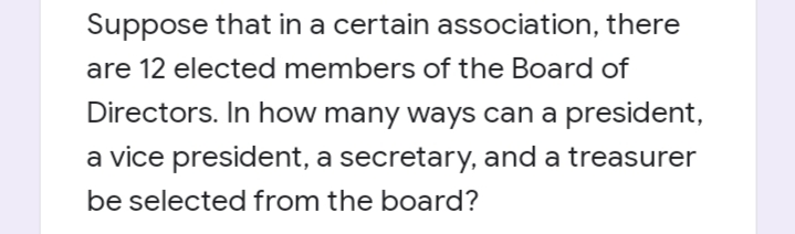 Suppose that in a certain association, there
are 12 elected members of the Board of
Directors. In how many ways can a president,
a vice president, a secretary, and a treasurer
be selected from the board?
