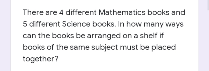 There are 4 different Mathematics books and
5 different Science books. In how many ways
can the books be arranged on a shelf if
books of the same subject must be placed
together?
