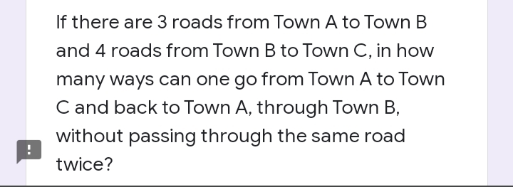 If there are 3 roads from Town A to Town B
and 4 roads from Town B to Town C, in how
many ways can one go from Town A to Town
C and back to Town A, through Town B,
without passing through the same road
twice?
