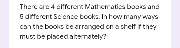 There are 4 different Mathematics books and
5 different Science books. In how many ways
can the books be arranged on a shelf if they
must be placed alternately?
