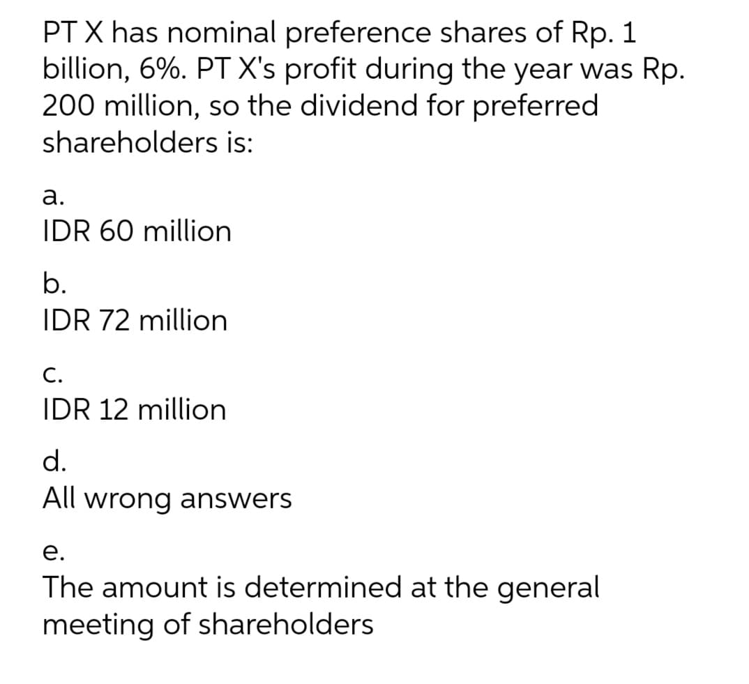 PT X has nominal preference shares of Rp. 1
billion, 6%. PT X's profit during the year was Rp.
200 million, so the dividend for preferred
shareholders
is:
a.
IDR 60 million
b.
IDR 72 million
C.
IDR 12 million
d.
All wrong answers
e.
The amount is determined at the general
meeting of shareholders