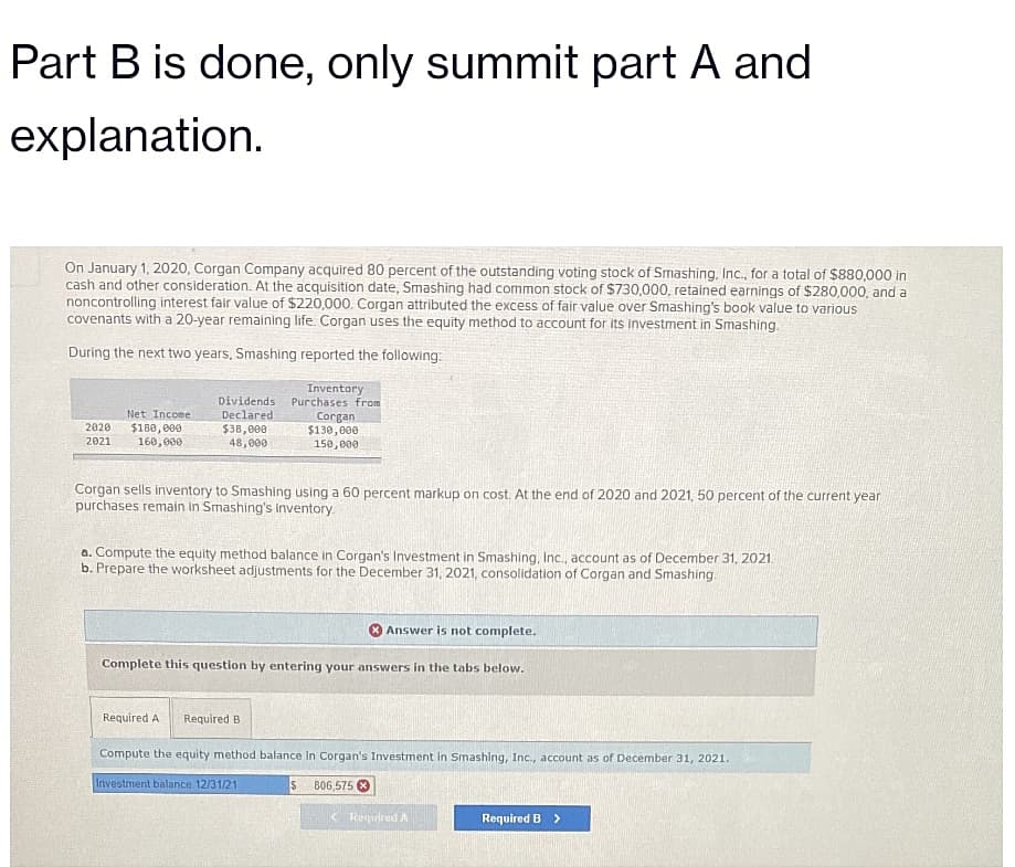 Part B is done, only summit part A and
explanation.
On January 1, 2020, Corgan Company acquired 80 percent of the outstanding voting stock of Smashing, Inc., for a total of $880,000 in
cash and other consideration. At the acquisition date, Smashing had common stock of $730,000, retained earnings of $280,000, and a
noncontrolling interest fair value of $220,000. Corgan attributed the excess of fair value over Smashing's book value to various
covenants with a 20-year remaining life. Corgan uses the equity method to account for its investment in Smashing.
During the next two years, Smashing reported the following:
Dividends
Declared
Inventory
Purchases from
Corgan
Net Income
2020 $180,000
$38,000
$130,000
2021 160,000
48,000
150,000
Corgan sells inventory to Smashing using a 60 percent markup on cost. At the end of 2020 and 2021, 50 percent of the current year
purchases remain in Smashing's inventory.
a. Compute the equity method balance in Corgan's Investment in Smashing, Inc., account as of December 31, 2021.
b. Prepare the worksheet adjustments for the December 31, 2021, consolidation of Corgan and Smashing.
Answer is not complete.
Complete this question by entering your answers in the tabs below.
Required A Required B
Compute the equity method balance in Corgan's Investment in Smashing, Inc., account as of December 31, 2021.
Investment balance 12/31/21
806,575X
< Required A
Required B >