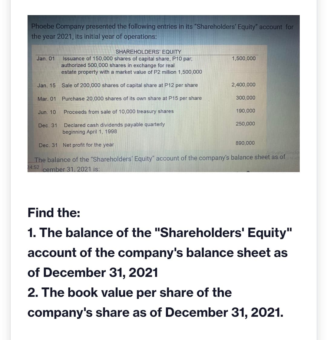 Phoebe Company presented the following entries in its "Shareholders' Equity" account for
the year 2021, its initial year of operations:
SHAREHOLDERS' EQUITY
Jan. 01
1,500,000
Issuance of 150,000 shares of capital share, P10 par;
authorized 500,000 shares in exchange for real
estate property with a market value of P2 million 1,500,000
Jan. 15
Sale of 200,000 shares of capital share at P12 per share
2,400,000
Mar. 01 Purchase 20,000 shares of its own share at P15 per share
300,000
Jun. 10
Proceeds from sale of 10,000 treasury shares
190,000
Dec. 31
250,000
Declared cash dividends payable quarterly
beginning April 1, 1998
Dec. 31 Net profit for the year
890,000
Activate Windo
The balance of the "Shareholders' Equity" account of the company's balance sheet as of
24:52 cember 31, 2021 is:
Find the:
1. The balance of the "Shareholders' Equity"
account of the company's balance sheet as
of December 31, 2021
2. The book value per share of the
company's share as of December 31, 2021.