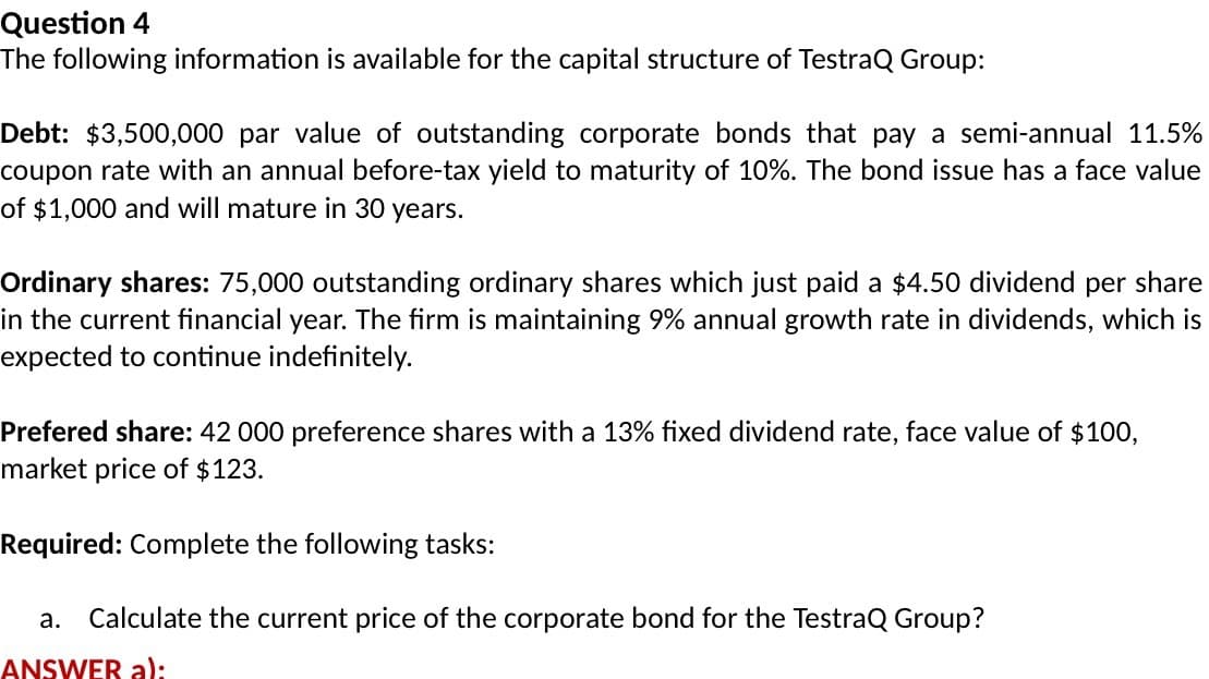 Question 4
The following information is available for the capital structure of TestraQ Group:
Debt: $3,500,000 par value of outstanding corporate bonds that pay a semi-annual 11.5%
coupon rate with an annual before-tax yield to maturity of 10%. The bond issue has a face value
of $1,000 and will mature in 30 years.
Ordinary shares: 75,000 outstanding ordinary shares which just paid a $4.50 dividend per share
in the current financial year. The firm is maintaining 9% annual growth rate in dividends, which is
expected to continue indefinitely.
Prefered share: 42 000 preference shares with a 13% fixed dividend rate, face value of $100,
market price of $123.
Required: Complete the following tasks:
a. Calculate the current price of the corporate bond for the TestraQ Group?
ANSWER a):