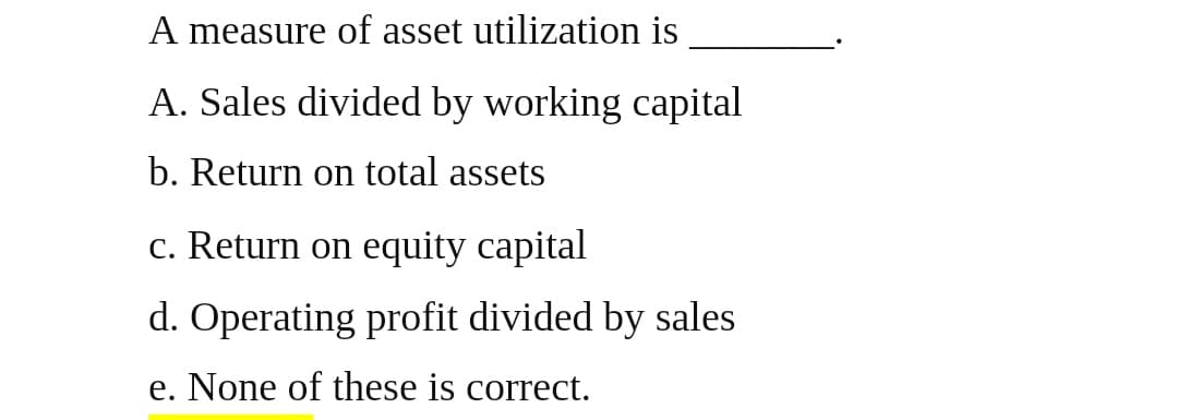 A measure of asset utilization is
A. Sales divided by working capital
b. Return on total assets
c. Return on equity capital
d. Operating profit divided by sales
e. None of these is correct.