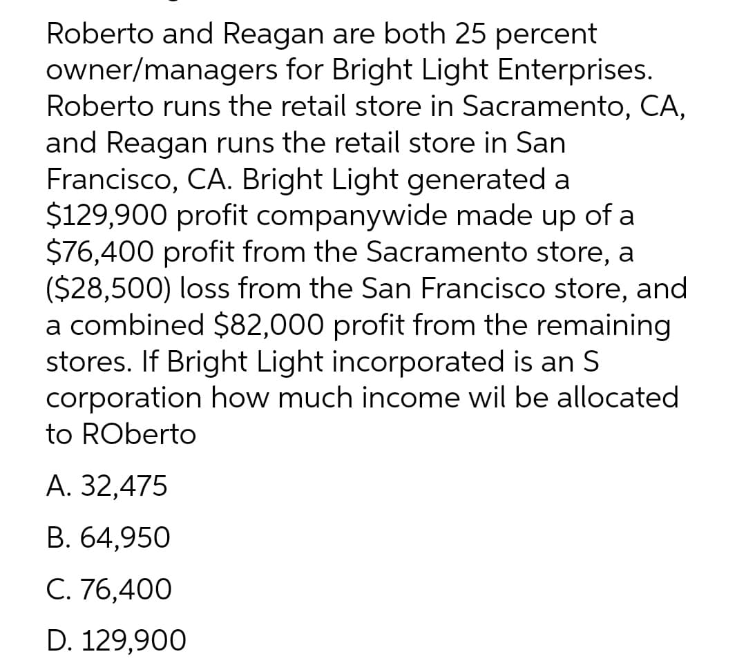 Roberto and Reagan are both 25 percent
owner/managers for Bright Light Enterprises.
Roberto runs the retail store in Sacramento, CA,
and Reagan runs the retail store in San
Francisco, CA. Bright Light generated a
$129,900 profit companywide made up of a
$76,400 profit from the Sacramento store, a
($28,500) loss from the San Francisco store, and
a combined $82,000 profit from the remaining
stores. If Bright Light incorporated is an S
corporation how much income wil be allocated
to Roberto
A. 32,475
B. 64,950
C. 76,400
D. 129,900
