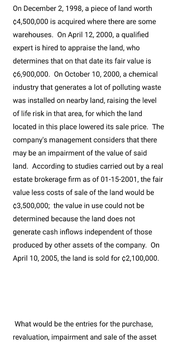 On December 2, 1998, a piece of land worth
$4,500,000 is acquired where there are some
warehouses. On April 12, 2000, a qualified
expert is hired to appraise the land, who
determines that on that date its fair value is
$6,900,000. On October 10, 2000, a chemical
industry that generates a lot of polluting waste
was installed on nearby land, raising the level
of life risk in that area, for which the land
located in this place lowered its sale price. The
company's management considers that there
may be an impairment of the value of said
land. According to studies carried out by a real
estate brokerage firm as of 01-15-2001, the fair
value less costs of sale of the land would be
$3,500,000; the value in use could not be
determined because the land does not
generate cash inflows independent of those
produced by other assets of the company. On
April 10, 2005, the land is sold for $2,100,000.
What would be the entries for the purchase,
revaluation, impairment and sale of the asset