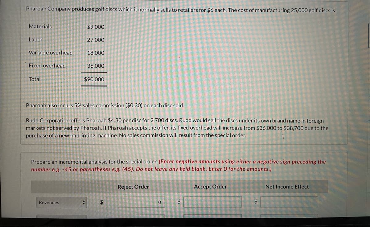 Pharoah Company produces golf discs which it normally sells to retailers for $6 each. The cost of manufacturing 25,000 golf discs is:
Materials.
$9,000
Labor
27,000
==
Variable overhead
18,000
Fixed overhead
36,000
Total
$90,000
Pharoah also incurs 5% sales commission ($0.30) on each disc sold.
Rudd Corporation offers Pharoah $4.30 per disc for 2,700 discs. Rudd would sell the discs under its own brand name in foreign
markets not served by Pharoah. If Pharoah accepts the offer, its fixed overhead will increase from $36,000 to $38,700 due to the
purchase of a new imprinting machine. No sales commission will result from the special order.
Prepare an incremental analysis for the special order. (Enter negative amounts using either a negative sign preceding the
number e.g. -45 or parentheses e.g. (45). Do not leave any field blank. Enter O for the amounts.)
Reject Order
Accept Order
Net Income Effect
Revenues
+
$
$
0
$