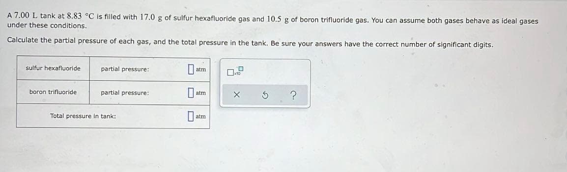 A 7.00 L tank at 8.83 °C is filled with 17.0 g of sulfur hexafluoride gas and 10.5 g of boron trifluoride gas. You can assume both gases behave as ideal gases
under these conditions.
Calculate the partial pressure of each gas, and the total pressure in the tank. Be sure your answers have the correct number of significant digits.
sulfur hexafluoride
partial pressure:
atm
boron trifluoride
partial pressure:
atm
Total pressure in tank:
|atm
