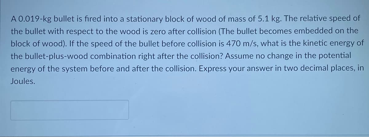 A 0.019-kg bullet is fired into a stationary block of wood of mass of 5.1 kg. The relative speed of
the bullet with respect to the wood is zero after collision (The bullet becomes embedded on the
block of wood). If the speed of the bullet before collision is 470 m/s, what is the kinetic energy of
the bullet-plus-wood combination right after the collision? Assume no change in the potential
energy of the system before and after the collision. Express your answer in two decimal places, in
Joules.
