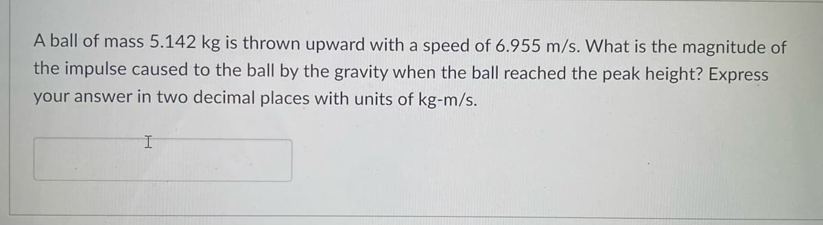 A ball of mass 5.142 kg is thrown upward with a speed of 6.955 m/s. What is the magnitude of
the impulse caused to the ball by the gravity when the ball reached the peak height? Express
your answer in two decimal places with units of kg-m/s.
