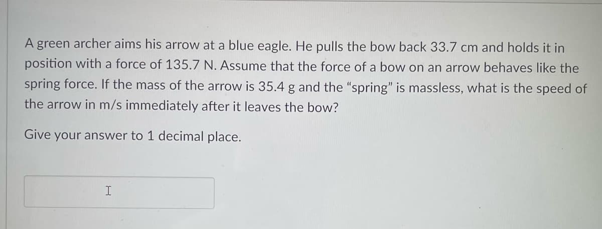 A green archer aims his arrow at a blue eagle. He pulls the bow back 33.7 cm and holds it in
position with a force of 135.7 N. Assume that the force of a bow on an arrow behaves like the
spring force. If the mass of the arrow is 35.4 g and the "spring" is massless, what is the speed of
the arrow in m/s immediately after it leaves the bow?
Give your answer to 1 decimal place.
