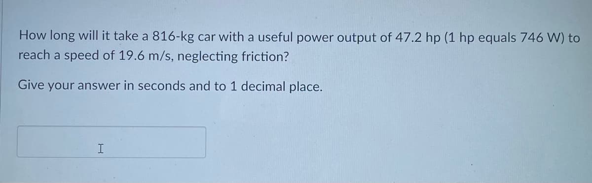 How long will it take a 816-kg car with a useful power output of 47.2 hp (1 hp equals 746 W) to
reach a speed of 19.6 m/s, neglecting friction?
Give your answer in seconds and to 1 decimal place.

