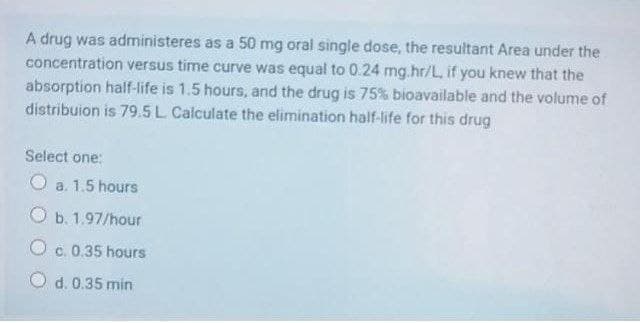 A drug was administeres as a 50 mg oral single dose, the resultant Area under the
concentration versus time curve was equal to 0.24 mg.hr/L, if you knew that the
absorption half-life is 1.5 hours, and the drug is 75% bioavailable and the volume of
distribuion is 79.5L Calculate the elimination half-life for this drug
Select one:
O a. 1.5 hours
O b. 1.97/hour
O c. 0.35 hours
O d. 0.35 min
