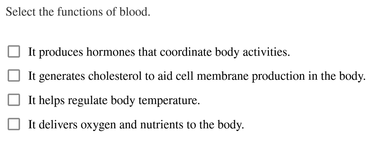 Select the functions of blood.
It produces hormones that coordinate body activities.
It generates cholesterol to aid cell membrane production in the body.
It helps regulate body temperature.
It delivers oxygen and nutrients to the body.
