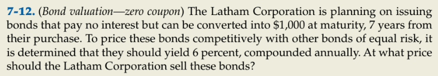 7-12. (Bond valuation–zero coupon) The Latham Corporation is planning on issuing
bonds that pay no interest but can be converted into $1,000 at maturity, 7 years from
their purchase. To price these bonds competitively with other bonds of equal risk, it
is determined that they should yield 6 percent, compounded annually. At what price
should the Latham Corporation sell these bonds?
