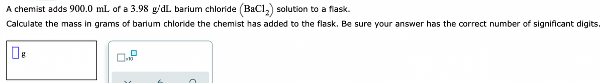 A chemist adds 900.0 mL of a 3.98 g/dL barium chloride (BaCl,) solution to a flask.
Calculate the mass in grams of barium chloride the chemist has added to the flask. Be sure your answer has the correct number of significant digits.
Ox10
