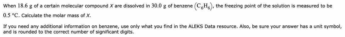 When 18.6 g of a certain molecular compound X are dissolved in 30.0 g of benzene (CH), the freezing point of the solution is measured to be
0.5 °C. Calculate the molar mass of X.
If you need any additional information on benzene, use only what you find in the ALEKS Data resource. Also, be sure your answer has a unit symbol,
and is rounded to the correct number of significant digits.
