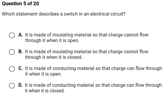 Question 5 of 20
Which statement describes a switch in an electrical circuit?
A. It is made of insulating material so that charge cannot flow
through it when it is open.
B. It is made of insulating material so that charge cannot flow
through it when it is closed.
C. It is made of conducting material so that charge can flow through
it when it is open.
O D. It is made of conducting material so that charge can flow through
it when it is closed.
