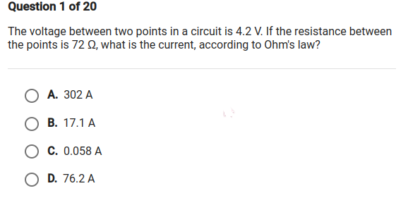 Question 1 of 20
The voltage between two points in a circuit is 4.2 V. If the resistance between
the points is 72 Q, what is the current, according to Ohm's law?
А. 302 A
В. 17.1 А
О с. 0.058 А
O D. 76.2 A
