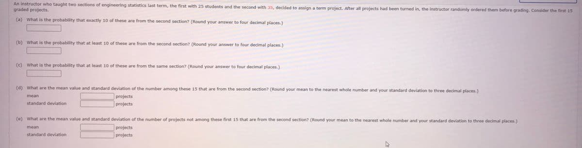 An instructor who taught two sections of engineering statistics last term, the first with 25 students and the second with 35, decided to assign a term project. After all projects had been turned in, the instructor randomly ordered them before grading. Consider the first 15
graded projects.
(a) What is the probability that exactly 10 of these are from the second section? (Round your answer to four decimal places.)
(b) What is the probability that at least 10 of these are from the second section? (Round your answer to four decimal places.)
(c) What is the probability that at least 10 of these are from the same section? (Round your answer to four decimal places.)
(d) What are the mean value and standard deviation of the number among these 15 that are from the second section? (Round your mean to the nearest whole number and your standard deviation to three decimal places.)
projects
projects
mean
standard deviation
(e) What are the mean value and standard deviation of the number of projects not among these first 15 that are from the second section? (Round your mean to the nearest whole number and your standard deviation to three decimal places.)
mean
projects
standard deviation
projects
4