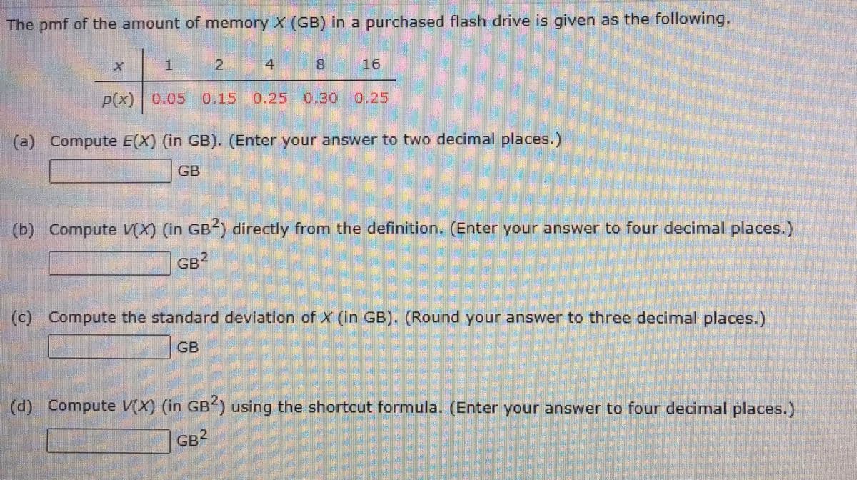 The pmf of the amount of memory X (GB) in a purchased flash drive is given as the following.
X
4
1
p(x) 0.05
0.05 0.15 0.25 0.30 0.25
(a) Compute E(X) (in GB). (Enter your answer to two decimal places.)
16
(b) Compute V(X) (in GB2) directly from the definition. (Enter your answer to four decimal places.)
GB²
(c) Compute the standard deviation of X (in GB). (Round your answer to three decimal places.)
GB
(d) Compute V(X) (in GB2) using the shortcut formula. (Enter your answer to four decimal places.)
GB2