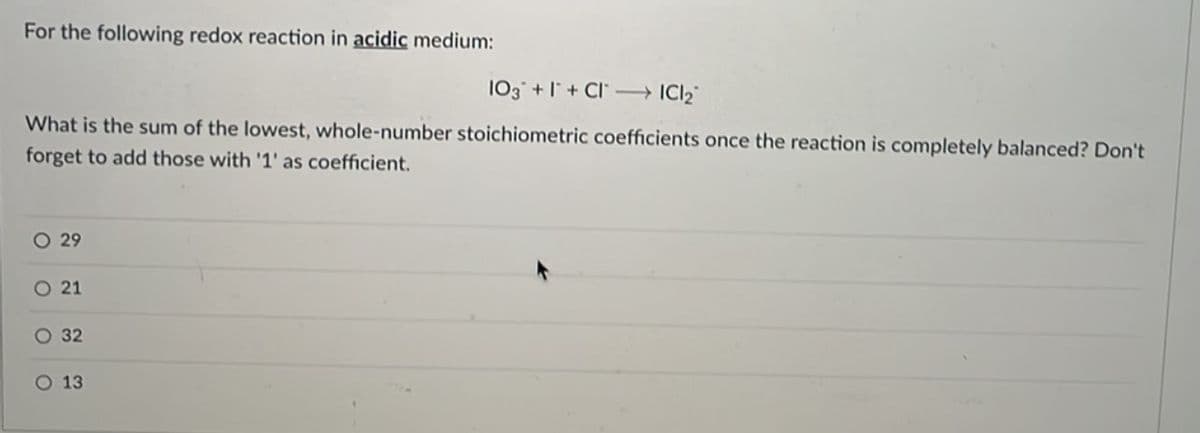 For the following redox reaction in acidic medium:
103 +I+CI →→→→ IC1₂
What is the sum of the lowest, whole-number stoichiometric coefficients once the reaction is completely balanced? Don't
forget to add those with '1' as coefficient.
O 29
O 21
O 32
O 13