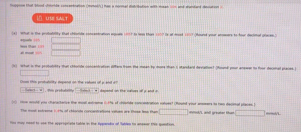 Suppose that blood chloride concentration (mmol/L) has a normal distribution with mean 104 and standard deviation 2.
LAUSE SALT
(a) What is the probability that chloride concentration equals 105? Is less than 105? Is at most 105? (Round your answers to four decimal places.)
equals 105
less than 105
at most 105
(b) What is the probability that chloride concentration differs from the mean by more than 1 standard deviation? (Round your answer to four decimal places.)
Does this probability depend on the values of u and o?
-Select-- ,
this probability --Select-- depend on the values of u and a.
(c) How would you characterize the most extreme 0.8% of chloride concentration values? (Round your answers to two decimal places.)
The most extreme 0.8% of chloride concentrations values are those less than
mmol/L and greater than
You may need to use the appropriate table in the Appendix of Tables to answer this question.
mmol/L.