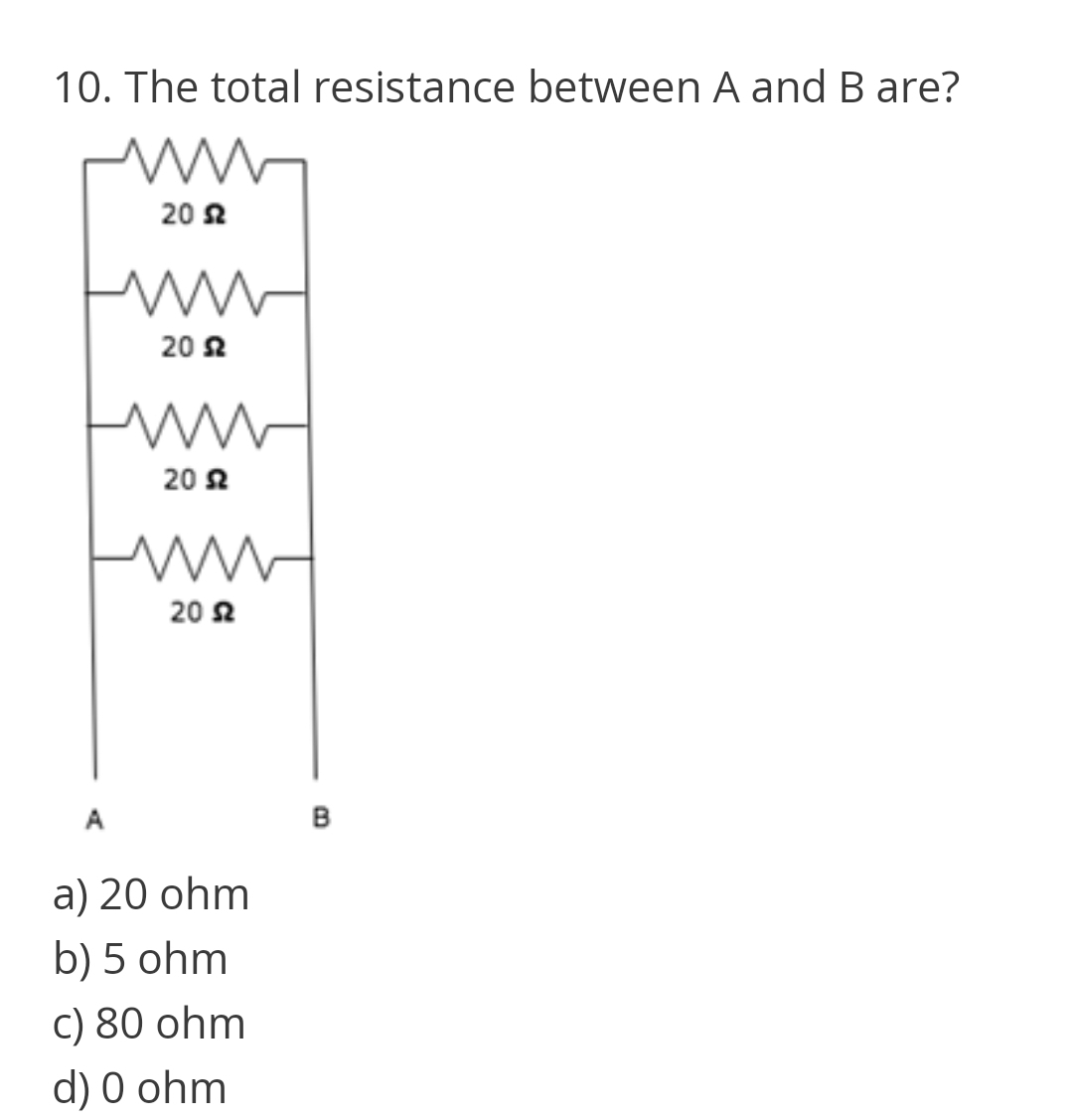 10. The total resistance between A and B are?
20 2
20 2
20 2
20 2
A
B
a) 20 ohm
b) 5 ohm
C) 80 ohm
d) 0 ohm
