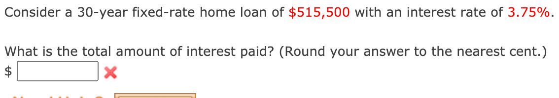 Consider a 30-year fixed-rate home loan of $515,500 with an interest rate of 3.75%.
What is the total amount of interest paid? (Round your answer to the nearest cent.)
$
