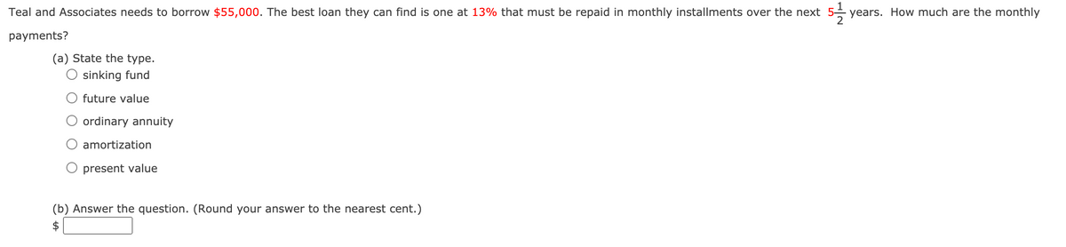 Teal and Associates needs to borrow $55,000. The best loan they can find is one at 13% that must be repaid in monthly installments over the next 5- years. How much are the monthly
payments?
(a) State the type.
sinking fund
future value
ordinary annuity
amortization
present value
(b) Answer the question. (Round your answer to the nearest cent.)
$
%24
