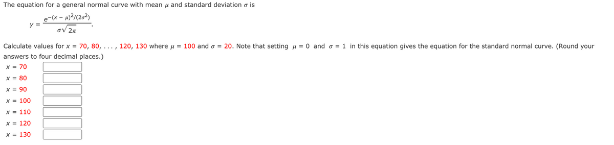 The equation for a general normal curve with mean µ and standard deviation o is
e-(x – µ)?/(2o²)
y =
OV 2n
Calculate values for x =
70, 80, ..., 120, 130 where u = 100 and o = 20. Note that setting µ = 0 and o = 1 in this equation gives the equation for the standard normal curve. (Round your
answers to four decimal places.)
x = 70
X = 80
X = 90
X = 100
X = 110
х3D 120
X = 130
