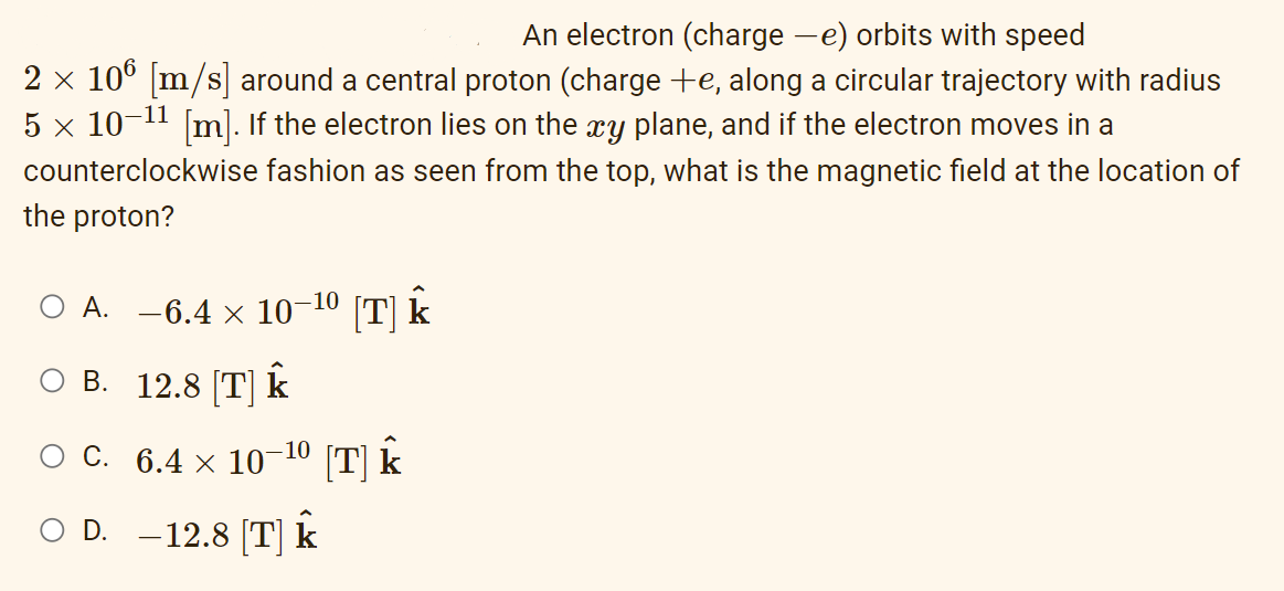 An electron (charge —e) orbits with speed
2 × 106 [m/s] around a central proton (charge +e, along a circular trajectory with radius
5 × 10-¹1 [m]. If the electron lies on the xy plane, and if the electron moves in a
counterclockwise fashion as seen from the top, what is the magnetic field at the location of
the proton?
A. -6.4 × 10-10 [T] k
B. 12.8 [T] k
6.4 × 10-¹⁰ [T] Î
○ C.
○ D. −12.8 [T] k