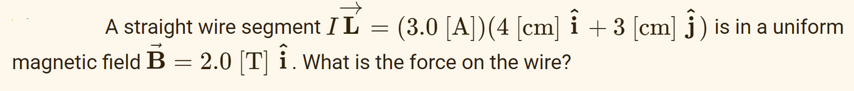 A straight wire segment I L
=
(3.0 [A]) (4 [cm] Î + 3 [cm] ) is in a uniform
→>>
magnetic field B
= 2.0 [T] Î. What is the force on the wire?