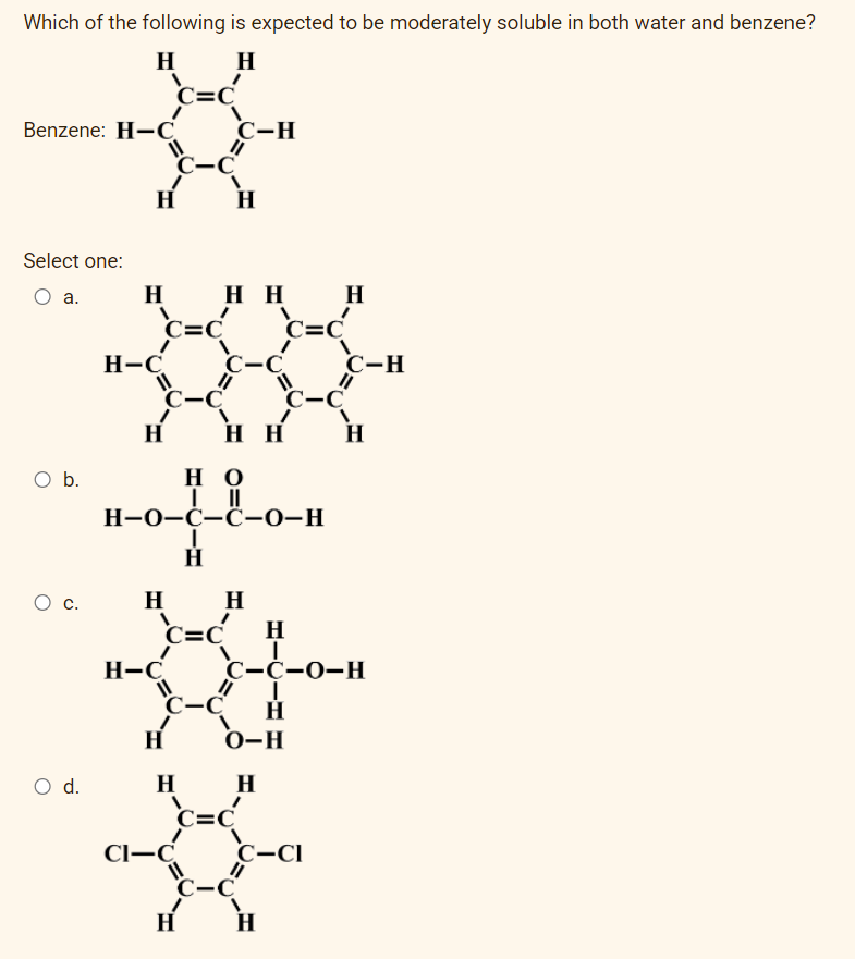 Which of the following is expected to be moderately soluble in both water and benzene?
H
H
V
Benzene: H-C
Select one:
O a.
O b.
O C.
O d.
H
H
H-C
C=C
C-C
C=C
C-C
H-C
H
H
HH
HO
|||
H-O-C-C-O-H
I
H
H
H
C=CH
C-C
H
CI-C
C-H
H
HH
H
C=C²
C-C
C=C
C-C
H
C-CI
H
C-C-0-H
I
H
O-H
H
C-H
H