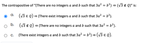 The contrapositive of "(There are no integers a and b such that 3a? = b²) = (V3 € Q)* is:
a. (V3 e Q) = (There exist integers a and b such that 3a? = b²).
b. (V3 € Q) = (There are no integers a and b such that 3a? = b²).
O C.
(There exist integers a and b such that 3a² = b²) = (v3 e Q).
%3!
