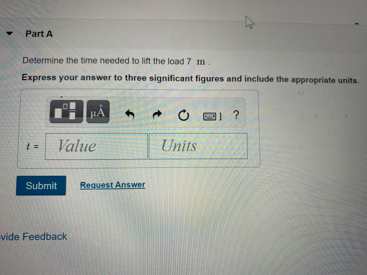 Part A
Determine the time needed to lift the load 7 m.
Express your answer to three significant figures and include the appropriate units.
画] ?
Value
Units
t =
Submit
Request Answer
Evide Feedback
