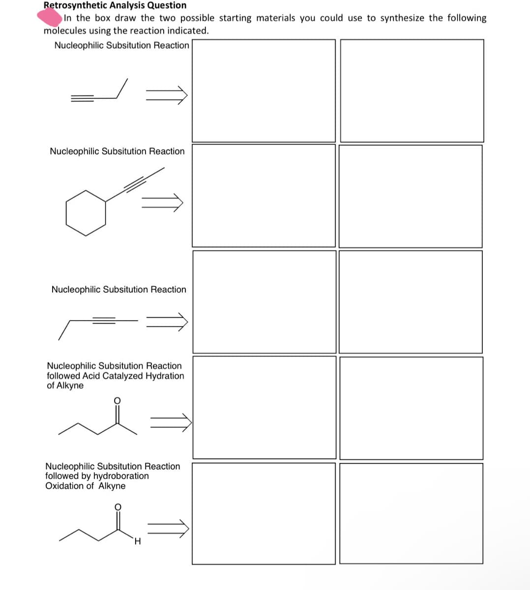 Retrosynthetic Analysis Question
In the box draw the two possible starting materials you could use to synthesize the following
molecules using the reaction indicated.
Nucleophilic Subsitution Reaction
Nucleophilic Subsitution Reaction
Nucleophilic Subsitution Reaction
Nucleophilic Subsitution Reaction
followed Acid Catalyzed Hydration
of Alkyne
Nucleophilic Subsitution Reaction
followed by hydroboration
Oxidation of Alkyne