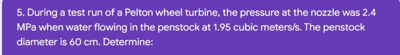 5. During a test run of a Pelton wheel turbine, the pressure at the nozzle was 2.4
MPa when water flowing in the penstock at 1.95 cubic meters/s. The penstock
diameter is 60 cm. Determine:
