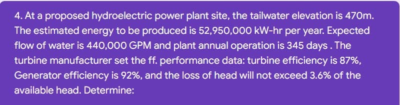 4. At a proposed hydroelectric power plant site, the tailwater elevation is 470m.
The estimated energy to be produced is 52,950,000 kW-hr per year. Expected
flow of water is 440,000 GPM and plant annual operation is 345 days. The
turbine manufacturer set the ff. performance data: turbine efficiency is 87%,
Generator efficiency is 92%, and the loss of head will not exceed 3.6% of the
available head. Determine:
