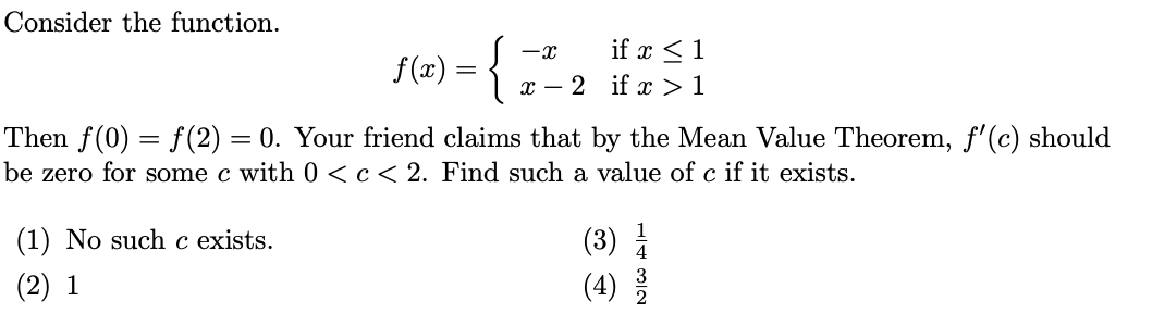 Consider the function.
={-2 if z>1
if x <1
x – 2 if x >1
Then f(0) = f(2) = 0. Your friend claims that by the Mean Value Theorem, f'(c) should
be zero for some c with 0 <c< 2. Find such a value of c if it exists.
(1) No such c exists.
(3)
(2) 1
(4)
