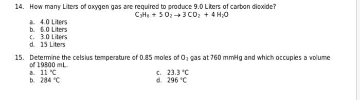 14. How many Liters of oxygen gas are required to produce 9.0 Liters of carbon dioxide?
CH, + 5 02→3 Co, + 4 H20
a. 4.0 Liters
b. 6.0 Liters
c. 3.0 Liters
d. 15 Liters
15. Determine the celsius temperature of 0.85 moles of 02 gas at 760 mmHg and which occupies a volume
of 19800 mL.
a. 11 °C
b. 284 °C
c. 23.3 °C
d. 296 °C
