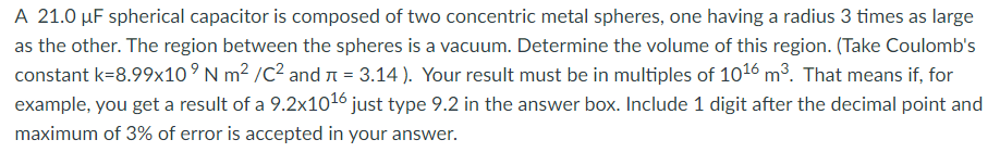 A 21.0 µF spherical capacitor is composed of two concentric metal spheres, one having a radius 3 times as large
as the other. The region between the spheres is a vacuum. Determine the volume of this region. (Take Coulomb's
constant k=8.99x10° N m² /C2 and n = 3.14 ). Your result must be in multiples of 1016 m3. That means if, for
example, you get a result of a 9.2x1016 just type 9.2 in the answer box. Include 1 digit after the decimal point and
maximum of 3% of error is accepted in your answer.
