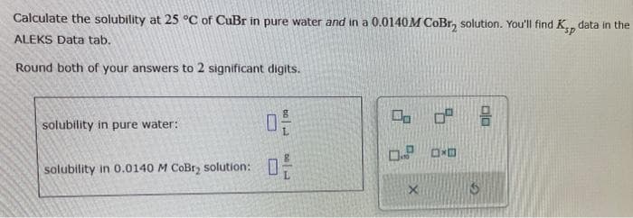 Calculate the solubility at 25 °C of CuBr in pure water and in a 0.0140 M CoBr, solution. You'll find Ksp data in the
ALEKS Data tab.
Round both of your answers to 2 significant digits.
solubility in pure water:
solubility in 0.0140 M CoBry solution:
品
品