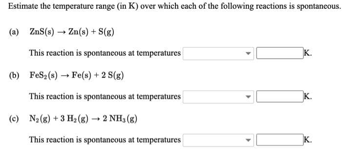 Estimate the temperature range (in K) over which each of the following reactions is spontaneous.
(a) ZnS(s) → Zn(s) + S(g)
This reaction is spontaneous at temperatures
K.
(b) FeS2 (s) → Fe(s) + 2 S(g)
This reaction is spontaneous at temperatures
K.
(c) N2(g) + 3 H2 (g) →
2 NH3 (g)
This reaction is spontaneous at temperatures
K.

