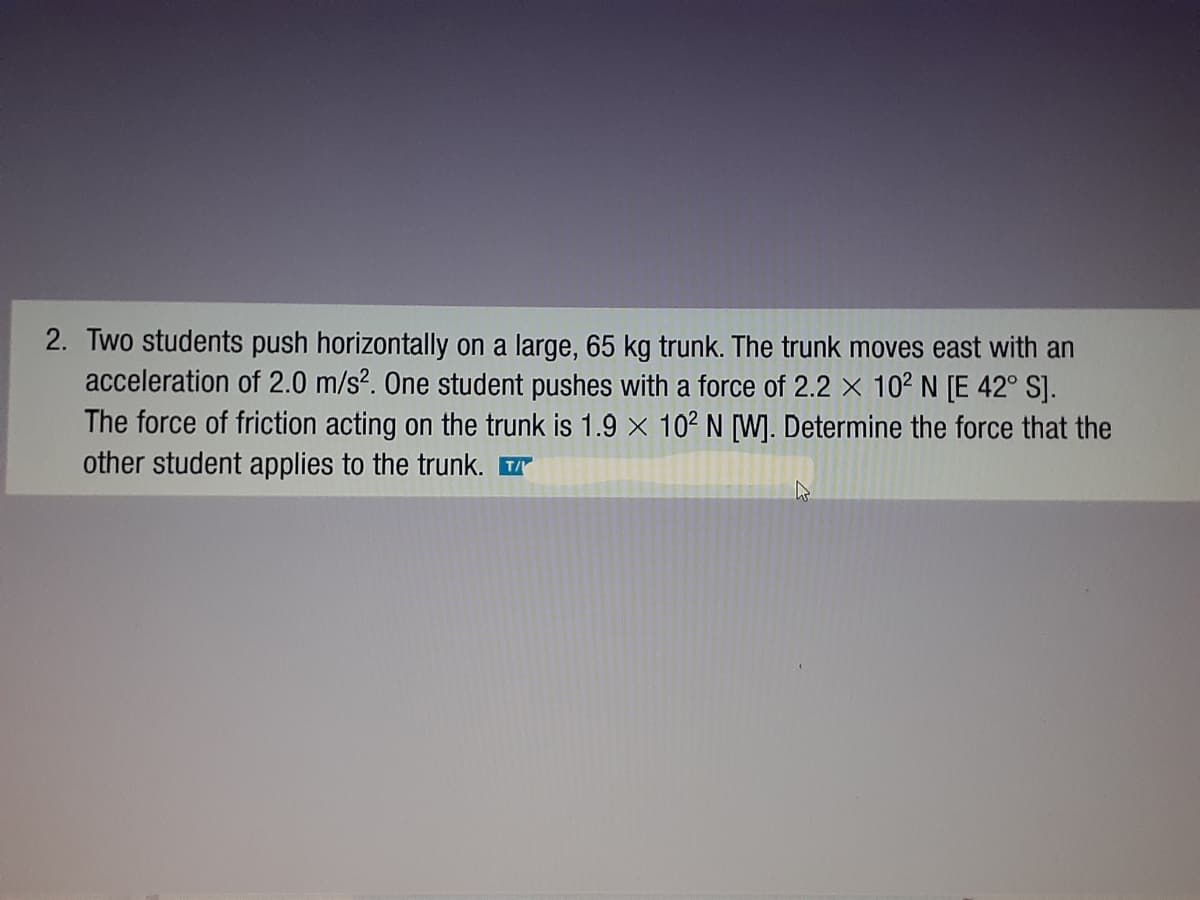2. Two students push horizontally on a large, 65 kg trunk. The trunk moves east with an
acceleration of 2.0 m/s?. One student pushes with a force of 2.2 × 10² N [E 42° SJ.
The force of friction acting on the trunk is 1.9 x 102 N [W]. Determine the force that the
other student applies to the trunk.
