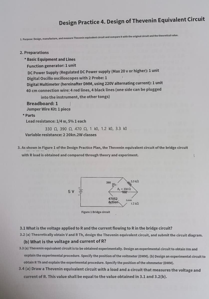 Design Practice 4. Design of Thevenin Equivalent Circuit
1. Purpose: Design, manufacture, and measure Thevenin equivalent circuit and compare it with the original circuit and the theoretical value.
2. Preparations
* Basic Equipment and Lines
Function generator: 1 unit
DC Power Supply (Regulated DC Power supply (Max 20 v or higher): 1 unit
Digital Oscillo oscilloscopes with 2 Probe: 1
Digital Multimeter (hereinafter DMM, using 220V alternating current): 1 unit
40 cm connection wire: 4 red lines, 4 black lines (one side can be plugged
into the instrument, the other tongs)
Breadboard: 1
Jumper Wire Kit: 1 piece
Parts
Lead resistance: 1/4 w, 5% 1 each
330 Ω, 390 Ω, 470 Ω, 1 ΚΩ, 1,2 ΚΩ, 3.3 ΚΩ
Variable resistance: 2 20kn.2W classes
3. As shown in Figure 1 of the Design Practice Plan, the Thevenin equivalent circuit of the bridge circuit
with R load is obtained and compared through theory and experiment.
5 V
390
47052
Action
Figure 1 Bridge circuit
3.3 k
R₁-33052
ww
Love
1.2 k
3.1 What is the voltage applied to R and the current flowing to R in the bridge circuit?
3.2 (a) Theoretically obtain V and R Th, design the Thevenin equivalent circuit, and submit the circuit diagram.
(b) What is the voltage and current of R?
3.3 (a) Thevenin equivalent circuit is to be obtained experimentally. Design an experimental circuit to obtain Vm and
explain the experimental procedure. Specify the position of the voltmeter (DMM). (b) Design an experimental circuit to
obtain R Th and explain the experimental procedure. Specify the position of the ohmmeter (DMM).
3.4 (a) Draw a Thevenin equivalent circuit with a load and a circuit that measures the voltage and
current of R. This value shall be equal to the value obtained in 3.1 and 3.2(b).
