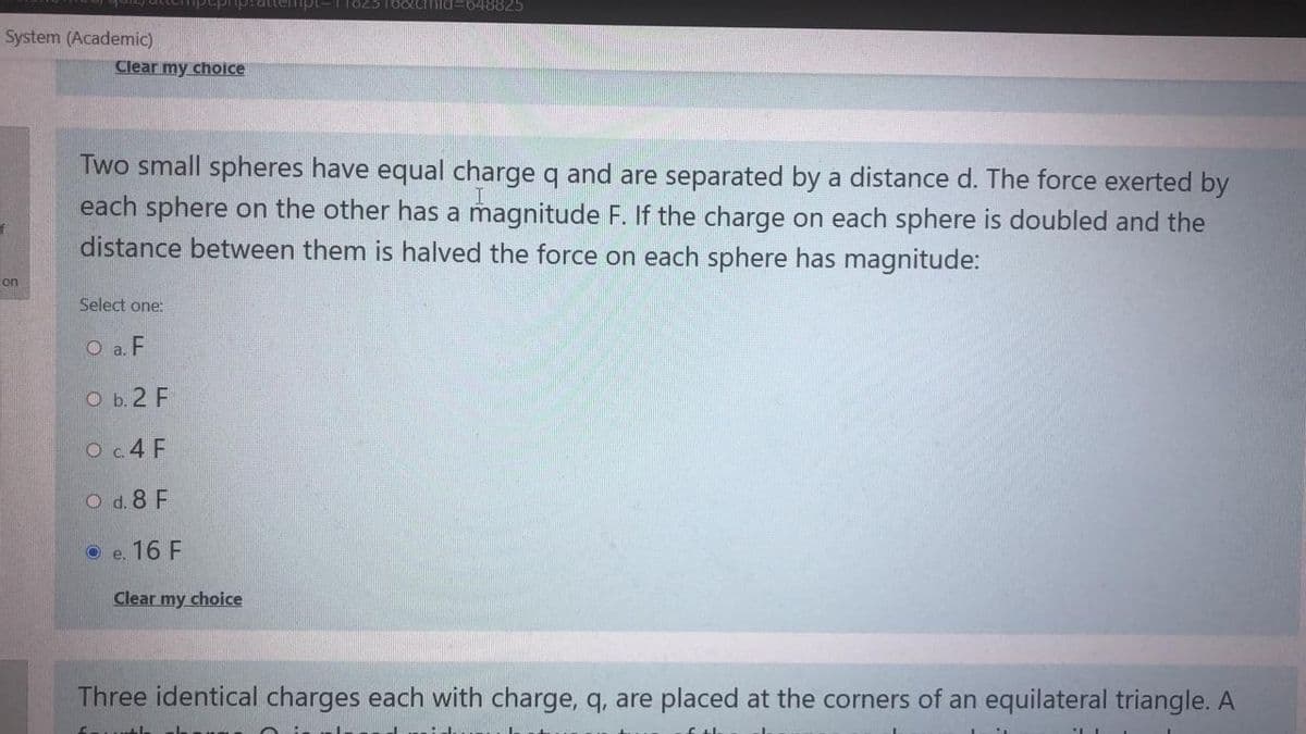 p:attermp -T1823166Lcmid=648825
System (Academic)
Clear my choice
Two small spheres have equal charge q and are separated by a distance d. The force exerted by
each sphere on the other has a magnitude F. If the charge on each sphere is doubled and the
distance between them is halved the force on each sphere has magnitude:
ion
Select one:
O a. F
O b.2 F
Oc.4 F
O d. 8 F
O e. 16 F
Clear my choice
Three identical charges each with charge, q, are placed at the corners of an equilateral triangle. A
