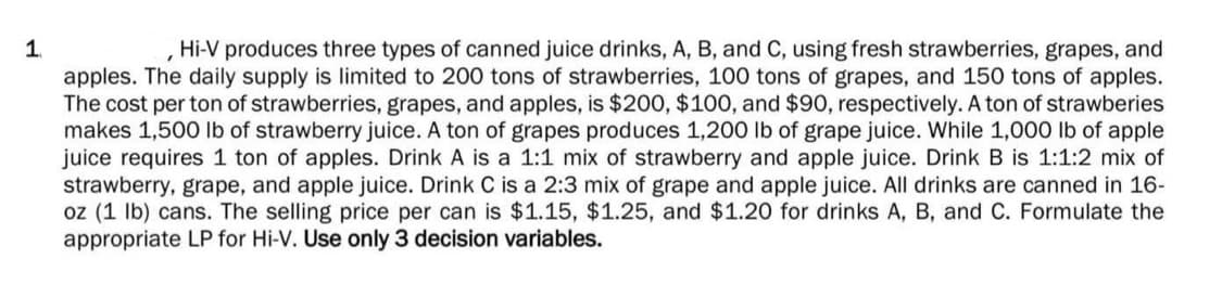 1
"
Hi-V produces three types of canned juice drinks, A, B, and C, using fresh strawberries, grapes, and
apples. The daily supply is limited to 200 tons of strawberries, 100 tons of grapes, and 150 tons of apples.
The cost per ton of strawberries, grapes, and apples, is $200, $100, and $90, respectively. A ton of strawberies
makes 1,500 lb of strawberry juice. A ton of grapes produces 1,200 lb of grape juice. While 1,000 lb of apple
juice requires 1 ton of apples. Drink A is a 1:1 mix of strawberry and apple juice. Drink B is 1:1:2 mix of
strawberry, grape, and apple juice. Drink C is a 2:3 mix of grape and apple juice. All drinks are canned in 16-
oz (1 lb) cans. The selling price per can is $1.15, $1.25, and $1.20 for drinks A, B, and C. Formulate the
appropriate LP for Hi-V. Use only 3 decision variables.